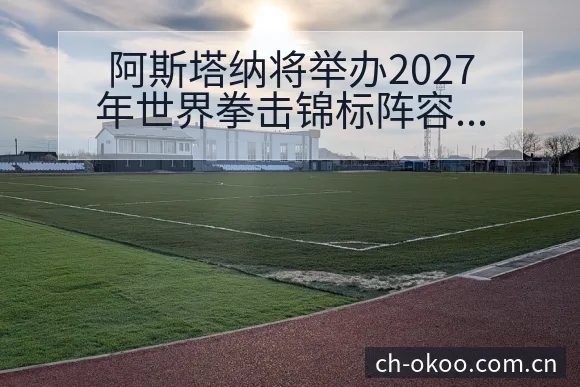 阿斯塔纳将举办2027年世界拳击锦标阵容调整影响分析 - 澳客